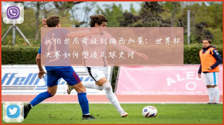 从伯尔尼奇迹到梅西加冕：世界杯决赛如何塑造足球史诗