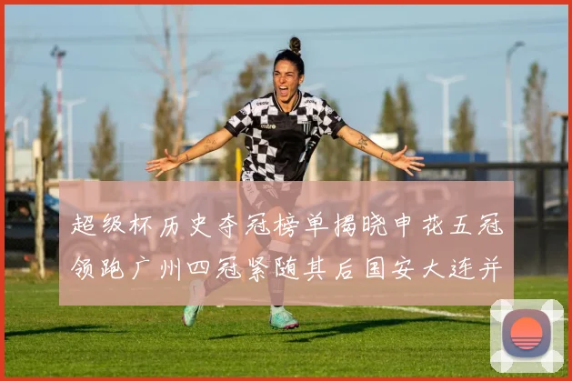 超级杯历史夺冠榜单揭晓申花五冠领跑广州四冠紧随其后国安大连并列第三